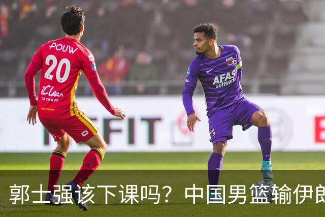 郭士强该下课吗？中国男篮输伊朗 胡明轩2中0+4失误 篮球比足球还差